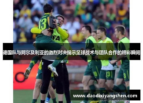 德国队与阿尔及利亚的激烈对决揭示足球战术与团队合作的精彩瞬间