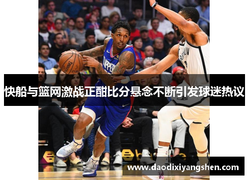 快船与篮网激战正酣比分悬念不断引发球迷热议