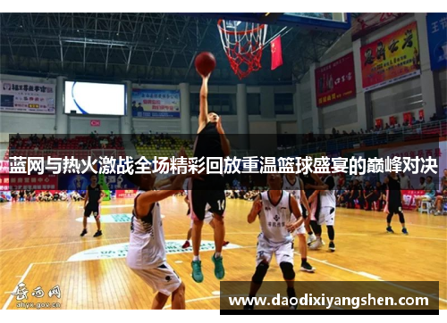 蓝网与热火激战全场精彩回放重温篮球盛宴的巅峰对决