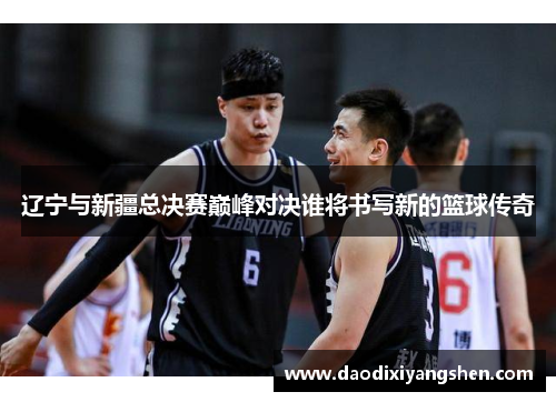 辽宁与新疆总决赛巅峰对决谁将书写新的篮球传奇