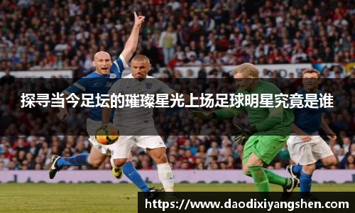 探寻当今足坛的璀璨星光上场足球明星究竟是谁